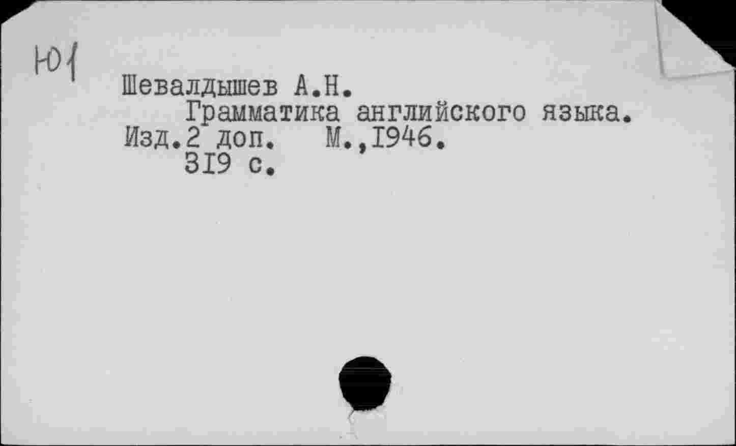 ﻿Шевалдышев A.H.
Грамматика английского языка. Изд.2 доп. М.,1946.
319 с.